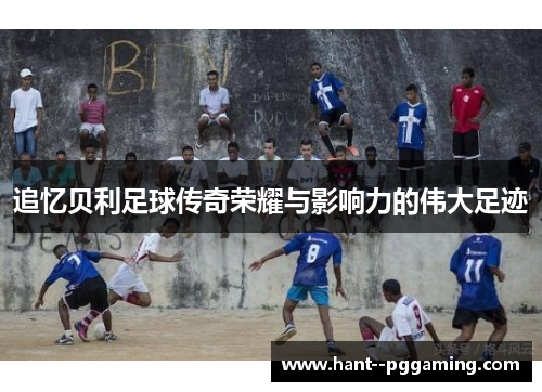 追忆贝利足球传奇荣耀与影响力的伟大足迹 追忆贝利足球传奇荣耀与影响力的伟大足迹