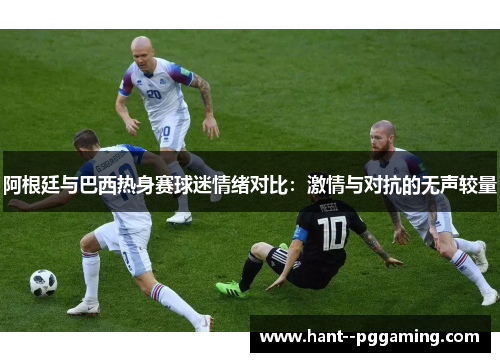 阿根廷与巴西热身赛球迷情绪对比:激情与对抗的无声较量 阿根廷与巴西热身赛球迷情绪对比:激情与对抗的无声较量