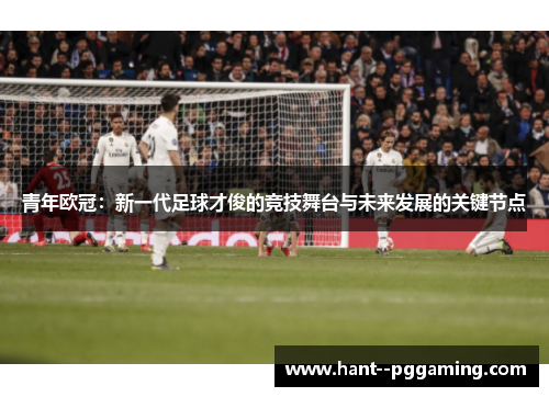 青年欧冠：新一代足球才俊的竞技舞台与未来发展的关键节点