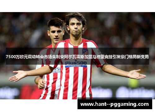 7500万欧元震动转会市场朱利安阿尔瓦雷斯加盟马德里竞技引发豪门格局新变局