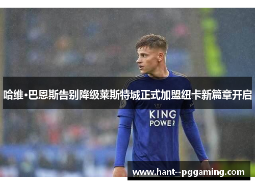 哈维·巴恩斯告别降级莱斯特城正式加盟纽卡新篇章开启