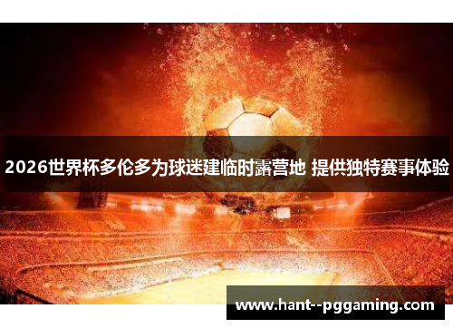 2026世界杯多伦多为球迷建临时露营地 提供独特赛事体验