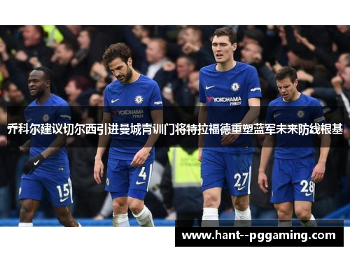 乔科尔建议切尔西引进曼城青训门将特拉福德重塑蓝军未来防线根基 乔科尔建议切尔西引进曼城青训门将特拉福德重塑蓝军未来防线根基