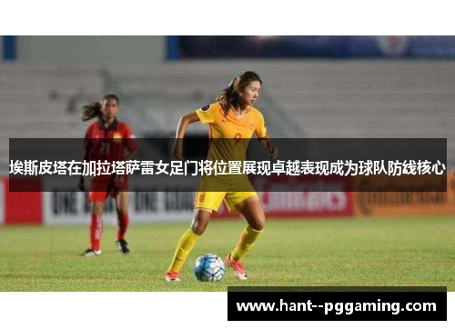 埃斯皮塔在加拉塔萨雷女足门将位置展现卓越表现成为球队防线核心