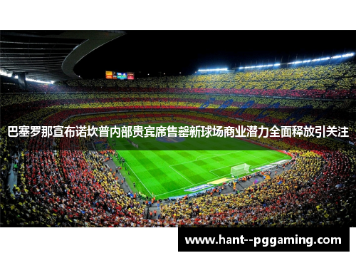 巴塞罗那宣布诺坎普内部贵宾席售罄新球场商业潜力全面释放引关注