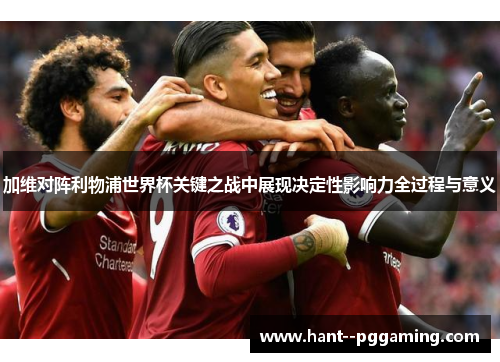 加维对阵利物浦世界杯关键之战中展现决定性影响力全过程与意义
