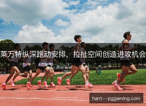 莱万特纵深跑动安排，拉扯空间创造进攻机会