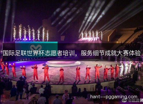 国际足联世界杯志愿者培训,服务细节成就大赛体验 国际足联世界杯志愿者培训,服务细节成就大赛体验
